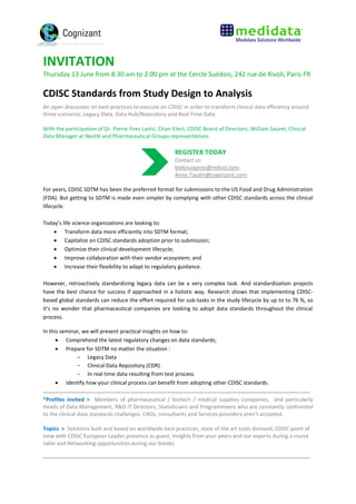 INVITATION
Thursday 13 June from 8:30 am to 2:00 pm at the Cercle Suédois, 242 rue de Rivoli, Paris-FR
CDISC Standards from Study Design to Analysis
An open discussion on best practices to execute on CDISC in order to transform clinical data efficiency around
three scenarios: Legacy Data, Data Hub/Repository and Real Time Data.
With the participation of Dr. Pierre-Yves Lastic, Chair-Elect, CDISC Board of Directors, William Sauret, Clinical
Data Manager at Nestlé and Pharmaceutical Groups representatives.
REGISTER TODAY
Contact us:
blebourgeois@mdsol.com;
Anne.Taudin@cognizant.com;
For years, CDISC SDTM has been the preferred format for submissions to the US Food and Drug Administration
(FDA). But getting to SDTM is made even simpler by complying with other CDISC standards across the clinical
lifecycle.
Today’s life science organizations are looking to:
 Transform data more efficiently into SDTM format;
 Capitalize on CDISC standards adoption prior to submission;
 Optimize their clinical development lifecycle;
 Improve collaboration with their vendor ecosystem; and
 Increase their flexibility to adapt to regulatory guidance.
However, retroactively standardizing legacy data can be a very complex task. And standardization projects
have the best chance for success if approached in a holistic way. Research shows that implementing CDISC-
based global standards can reduce the effort required for sub-tasks in the study lifecycle by up to to 76 %, so
it’s no wonder that pharmaceutical companies are looking to adopt data standards throughout the clinical
process.
In this seminar, we will present practical insights on how to:
 Comprehend the latest regulatory changes on data standards;
 Prepare for SDTM no matter the situation :
- Legacy Data
- Clinical Data Repository (CDR)
- In real time data resulting from test process
 Identify how your clinical process can benefit from adopting other CDISC standards.
…………………………………………………………………………………………………………………………………………………………………………..
*Profiles invited > Members of pharmaceutical / biotech / medical supplies companies, and particularly
Heads of Data Management, R&D IT Directors, Statisticians and Programmeers who are constantly confronted
to the clinical data standards challenges. CROs, consultants and Services providers aren’t accepted.
Topics > Solutions built and based on worldwide best practices, state of the art tools demoed, CDISC point of
view with CDISC European Leader presence as guest, Insights from your peers and our experts during a round
table and Networking opportunities during our breaks.
…………………………………………………………………………………………………………………………………………………………………………..
 