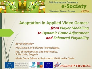 Adaptation in Applied Video Games:
from Player Modelling
to Dynamic Game Adjustment
and Enhanced Playability
Boyan Bontchev
Prof. at Dep. of Software Technologies,
Fac. of Mathematics and Informatics,
Sofia Univ., Bulgaria
Marie Curie Fellow at Brainstorm Multimedia, Spain
 
