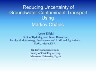 Reducing Uncertainty of
Groundwater Contaminant Transport
Using
Markov Chains
Amro Elfeki
Dept. of Hydrology and Water Resources,
Faculty of Meteorology, Environment and Arid Land Agriculture,
KAU, Jeddah, KSA.
On leave of absence from:
Faculty of Civil Engineering,
Mansoura University, Egypt
Elfeki_amr@yahoo.co.uk
 