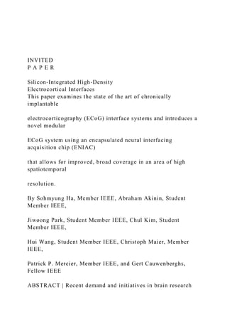 INVITED
P A P E R
Silicon-Integrated High-Density
Electrocortical Interfaces
This paper examines the state of the art of chronically
implantable
electrocorticography (ECoG) interface systems and introduces a
novel modular
ECoG system using an encapsulated neural interfacing
acquisition chip (ENIAC)
that allows for improved, broad coverage in an area of high
spatiotemporal
resolution.
By Sohmyung Ha, Member IEEE, Abraham Akinin, Student
Member IEEE,
Jiwoong Park, Student Member IEEE, Chul Kim, Student
Member IEEE,
Hui Wang, Student Member IEEE, Christoph Maier, Member
IEEE,
Patrick P. Mercier, Member IEEE, and Gert Cauwenberghs,
Fellow IEEE
ABSTRACT | Recent demand and initiatives in brain research
 