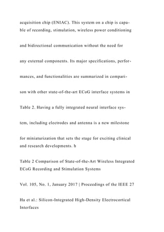 acquisition chip (ENIAC). This system on a chip is capa-
ble of recording, stimulation, wireless power conditioning
and bidirectional communication without the need for
any external components. Its major specifications, perfor-
mances, and functionalities are summarized in compari-
son with other state-of-the-art ECoG interface systems in
Table 2. Having a fully integrated neural interface sys-
tem, including electrodes and antenna is a new milestone
for miniaturization that sets the stage for exciting clinical
and research developments. h
Table 2 Comparison of State-of-the-Art Wireless Integrated
ECoG Recording and Stimulation Systems
Vol. 105, No. 1, January 2017 | Proceedings of the IEEE 27
Ha et al.: Silicon-Integrated High-Density Electrocortical
Interfaces
 