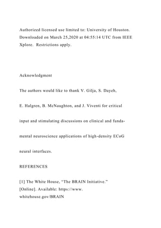 Authorized licensed use limited to: University of Houston.
Downloaded on March 25,2020 at 04:55:14 UTC from IEEE
Xplore. Restrictions apply.
Acknowledgment
The authors would like to thank V. Gilja, S. Dayeh,
E. Halgren, B. McNaughton, and J. Viventi for critical
input and stimulating discussions on clinical and funda-
mental neuroscience applications of high-density ECoG
neural interfaces.
REFERENCES
[1] The White House, “The BRAIN Initiative.”
[Online]. Available: https://www.
whitehouse.gov/BRAIN
 