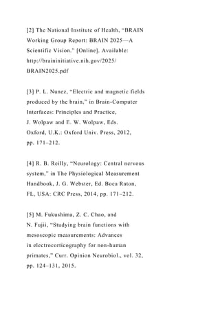[2] The National Institute of Health, “BRAIN
Working Group Report: BRAIN 2025—A
Scientific Vision.” [Online]. Available:
http://braininitiative.nih.gov/2025/
BRAIN2025.pdf
[3] P. L. Nunez, “Electric and magnetic fields
produced by the brain,” in Brain-Computer
Interfaces: Principles and Practice,
J. Wolpaw and E. W. Wolpaw, Eds.
Oxford, U.K.: Oxford Univ. Press, 2012,
pp. 171–212.
[4] R. B. Reilly, “Neurology: Central nervous
system,” in The Physiological Measurement
Handbook, J. G. Webster, Ed. Boca Raton,
FL, USA: CRC Press, 2014, pp. 171–212.
[5] M. Fukushima, Z. C. Chao, and
N. Fujii, “Studying brain functions with
mesoscopic measurements: Advances
in electrocorticography for non-human
primates,” Curr. Opinion Neurobiol., vol. 32,
pp. 124–131, 2015.
 
