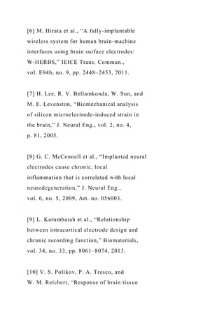 [6] M. Hirata et al., “A fully-implantable
wireless system for human brain-machine
interfaces using brain surface electrodes:
W-HERBS,” IEICE Trans. Commun.,
vol. E94b, no. 9, pp. 2448–2453, 2011.
[7] H. Lee, R. V. Bellamkonda, W. Sun, and
M. E. Levenston, “Biomechanical analysis
of silicon microelectrode-induced strain in
the brain,” J. Neural Eng., vol. 2, no. 4,
p. 81, 2005.
[8] G. C. McConnell et al., “Implanted neural
electrodes cause chronic, local
inflammation that is correlated with local
neurodegeneration,” J. Neural Eng.,
vol. 6, no. 5, 2009, Art. no. 056003.
[9] L. Karumbaiah et al., “Relationship
between intracortical electrode design and
chronic recording function,” Biomaterials,
vol. 34, no. 33, pp. 8061–8074, 2013.
[10] V. S. Polikov, P. A. Tresco, and
W. M. Reichert, “Response of brain tissue
 