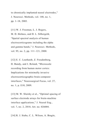 to chronically implanted neural electrodes,”
J. Neurosci. Methods, vol. 148, no. 1,
pp. 1–18, 2005.
[11] W. J. Freeman, L. J. Rogers,
M. D. Holmes, and D. L. Silbergeld,
“Spatial spectral analysis of human
electrocorticograms including the alpha
and gamma bands,” J. Neurosci. Methods,
vol. 95, no. 2, pp. 111–121, 2000.
[12] E. C. Leuthardt, Z. Freudenberg,
D. Bundy, and J. Roland, “Microscale
recording from human motor cortex:
Implications for minimally invasive
electrocorticographic brain-computer
interfaces,” Neurosurgical Focus, vol. 27,
no. 1, p. E10, 2009.
[13] M. W. Slutzky et al., “Optimal spacing of
surface electrode arrays for brain-machine
interface applications,” J. Neural Eng.,
vol. 7, no. 2, 2010, Art. no. 026004.
[14] R. J. Staba, C. L. Wilson, A. Bragin,
 