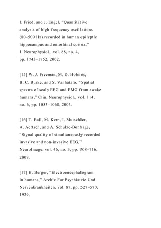 I. Fried, and J. Engel, “Quantitative
analysis of high-frequency oscillations
(80–500 Hz) recorded in human epileptic
hippocampus and entorhinal cortex,”
J. Neurophysiol., vol. 88, no. 4,
pp. 1743–1752, 2002.
[15] W. J. Freeman, M. D. Holmes,
B. C. Burke, and S. Vanhatalo, “Spatial
spectra of scalp EEG and EMG from awake
humans,” Clin. Neurophysiol., vol. 114,
no. 6, pp. 1053–1068, 2003.
[16] T. Ball, M. Kern, I. Mutschler,
A. Aertsen, and A. Schulze-Bonhage,
“Signal quality of simultaneously recorded
invasive and non-invasive EEG,”
NeuroImage, vol. 46, no. 3, pp. 708–716,
2009.
[17] H. Berger, “Electroencephalogram
in humans,” Archiv Fur Psychiatrie Und
Nervenkrankheiten, vol. 87, pp. 527–570,
1929.
 