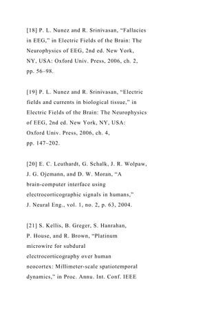[18] P. L. Nunez and R. Srinivasan, “Fallacies
in EEG,” in Electric Fields of the Brain: The
Neurophysics of EEG, 2nd ed. New York,
NY, USA: Oxford Univ. Press, 2006, ch. 2,
pp. 56–98.
[19] P. L. Nunez and R. Srinivasan, “Electric
fields and currents in biological tissue,” in
Electric Fields of the Brain: The Neurophysics
of EEG, 2nd ed. New York, NY, USA:
Oxford Univ. Press, 2006, ch. 4,
pp. 147–202.
[20] E. C. Leuthardt, G. Schalk, J. R. Wolpaw,
J. G. Ojemann, and D. W. Moran, “A
brain-computer interface using
electrocorticographic signals in humans,”
J. Neural Eng., vol. 1, no. 2, p. 63, 2004.
[21] S. Kellis, B. Greger, S. Hanrahan,
P. House, and R. Brown, “Platinum
microwire for subdural
electrocorticography over human
neocortex: Millimeter-scale spatiotemporal
dynamics,” in Proc. Annu. Int. Conf. IEEE
 