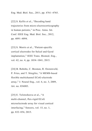 Eng. Med. Biol. Soc., 2011, pp. 4761–4765.
[22] S. Kellis et al., “Decoding hand
trajectories from micro-electrocorticography
in human patients,” in Proc. Annu. Int.
Conf. IEEE Eng. Med. Biol. Soc., 2012,
pp. 4091–4094.
[23] S. Morris et al., “Patient-specific
cortical electrodes for Sulcal and Gyral
implantation,” IEEE Trans. Biomed. Eng.,
vol. 62, no. 4, pp. 1034–1041, 2015.
[24] B. Rubehn, C. Bosman, R. Oostenveld,
P. Fries, and T. Stieglitz, “A MEMS-based
flexible multichannel ECoG-electrode
array,” J. Neural Eng., vol. 6, no. 3, 2009,
Art. no. 036003.
[25] E. Tolstosheeva et al., “A
multi-channel, flex-rigid ECoG
microelectrode array for visual cortical
interfacing,” Sensors, vol. 15, no. 1,
pp. 832–854, 2015.
 