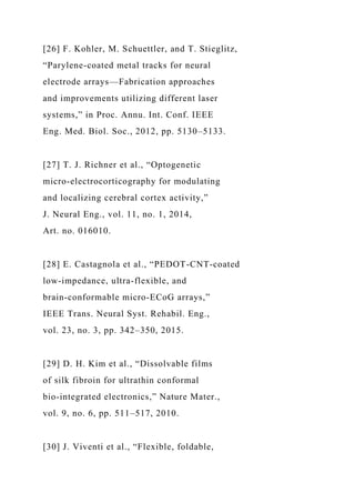 [26] F. Kohler, M. Schuettler, and T. Stieglitz,
“Parylene-coated metal tracks for neural
electrode arrays—Fabrication approaches
and improvements utilizing different laser
systems,” in Proc. Annu. Int. Conf. IEEE
Eng. Med. Biol. Soc., 2012, pp. 5130–5133.
[27] T. J. Richner et al., “Optogenetic
micro-electrocorticography for modulating
and localizing cerebral cortex activity,”
J. Neural Eng., vol. 11, no. 1, 2014,
Art. no. 016010.
[28] E. Castagnola et al., “PEDOT-CNT-coated
low-impedance, ultra-flexible, and
brain-conformable micro-ECoG arrays,”
IEEE Trans. Neural Syst. Rehabil. Eng.,
vol. 23, no. 3, pp. 342–350, 2015.
[29] D. H. Kim et al., “Dissolvable films
of silk fibroin for ultrathin conformal
bio-integrated electronics,” Nature Mater.,
vol. 9, no. 6, pp. 511–517, 2010.
[30] J. Viventi et al., “Flexible, foldable,
 