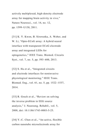 actively multiplexed, high-density electrode
array for mapping brain activity in vivo,”
Nature Neurosci., vol. 14, no. 12,
pp. 1599–U138, 2011.
[31] K. Y. Kwon, B. Sirowatka, A. Weber, and
W. Li, “Opto-ECoG array: A hybrid neural
interface with transparent ECoG electrode
array and integrated LEDs for
optogenetics,” IEEE Trans. Biomed. Circuits
Syst., vol. 7, no. 5, pp. 593–600, 2013.
[32] S. Ha et al., “Integrated circuits
and electrode interfaces for noninvasive
physiological monitoring,” IEEE Trans.
Biomed. Eng., vol. 61, no. 5, pp. 1522–1537,
2014.
[33] R. Grech et al., “Review on solving
the inverse problem in EEG source
analysis,” J. Neuroeng. Rehabil., vol. 5,
2008, doi: 10.1186/1743-0003-5-25.
[34] Y.-C. Chen et al., “An active, flexible
carbon nanotube microelectrode array for
 