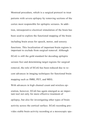 Montreal procedure, which is a surgical protocol to treat
patients with severe epilepsy by removing sections of the
cortex most responsible for epileptic seizures. In addi-
tion, intraoperative electrical stimulation of the brain has
been used to explore the functional mapping of the brain
including brain areas for speech, motor, and sensory
functions. This localization of important brain regions is
important to exclude from surgical removal. Although
ECoG is still the gold standard for decoding epileptic
seizure foci and determining target regions for surgical
removal, the role of ECoG has been reduced due to re-
cent advances in imaging techniques for functional brain
mapping such as fMRI, PET, and MEG.
With advances in high channel count and wireless op-
eration, however, ECoG has again emerged as an impor-
tant tool not only for more effective treatment of
epilepsy, but also for investigating other types of brain
activity across the cortical surface. ECoG recording pro-
vides stable brain activity recording at a mesoscopic spa-
 