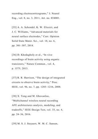 recording electrocorticograms,” J. Neural
Eng., vol. 8, no. 3, 2011, Art. no. 034001.
[35] A. A. Schendel, K. W. Eliceiri, and
J. C. Williams, “Advanced materials for
neural surface electrodes,” Curr. Opinion
Solid State Mater. Sci., vol. 18, no. 6,
pp. 301–307, 2014.
[36] D. Khodagholy et al., “In vivo
recordings of brain activity using organic
transistors,” Nature Commun., vol. 4,
p. 1575, 2013.
[37] R. R. Harrison, “The design of integrated
circuits to observe brain activity,” Proc.
IEEE, vol. 96, no. 7, pp. 1203–1216, 2008.
[38] X. Tong and M. Ghovanloo,
“Multichannel wireless neural recording
AFE architectures analysis, modeling, and
tradeoffs,” IEEE Design Test, vol. 33, no. 4,
pp. 24–36, 2016.
[39] M. S. J. Steyaert, W. M. C. Sansen,
 