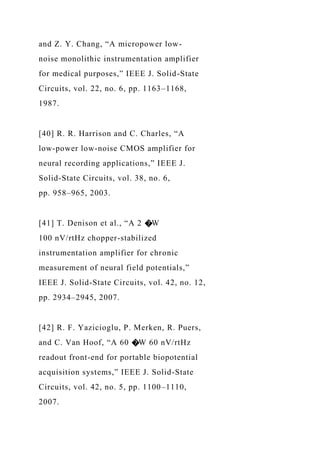 and Z. Y. Chang, “A micropower low-
noise monolithic instrumentation amplifier
for medical purposes,” IEEE J. Solid-State
Circuits, vol. 22, no. 6, pp. 1163–1168,
1987.
[40] R. R. Harrison and C. Charles, “A
low-power low-noise CMOS amplifier for
neural recording applications,” IEEE J.
Solid-State Circuits, vol. 38, no. 6,
pp. 958–965, 2003.
[41] T. Denison et al., “A 2 �W
100 nV/rtHz chopper-stabilized
instrumentation amplifier for chronic
measurement of neural field potentials,”
IEEE J. Solid-State Circuits, vol. 42, no. 12,
pp. 2934–2945, 2007.
[42] R. F. Yazicioglu, P. Merken, R. Puers,
and C. Van Hoof, “A 60 �W 60 nV/rtHz
readout front-end for portable biopotential
acquisition systems,” IEEE J. Solid-State
Circuits, vol. 42, no. 5, pp. 1100–1110,
2007.
 