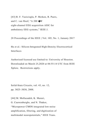 [43] R. F. Yazicioglu, P. Merken, R. Puers,
and C. van Hoof, “A 200 �W
eight-channel EEG acquisition ASIC for
ambulatory EEG systems,” IEEE J.
28 Proceedings of the IEEE | Vol. 105, No. 1, January 2017
Ha et al.: Silicon-Integrated High-Density Electrocortical
Interfaces
Authorized licensed use limited to: University of Houston.
Downloaded on March 25,2020 at 04:55:14 UTC from IEEE
Xplore. Restrictions apply.
Solid-State Circuits, vol. 43, no. 12,
pp. 3025–3038, 2008.
[44] M. Mollazadeh, K. Murari,
G. Cauwenberghs, and N. Thakor,
“Micropower CMOS integrated low-noise
amplification, filtering, and digitization of
multimodal neuropotentials,” IEEE Trans.
 