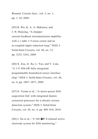 Biomed. Circuits Syst., vol. 3, no. 1,
pp. 1–10, 2009.
[45] R. Wu, K. A. A. Makinwa, and
J. H. Huijsing, “A chopper
current-feedback instrumentation amplifier
with a 1 mHz 1=f noise corner and an
ac-coupled ripple reduction loop,” IEEE J.
Solid-State Circuits, vol. 44, no. 12,
pp. 3232–3243, 2009.
[46] X. Zou, X. Xu, L. Yao, and Y. Lian,
“A 1-V 450-nW fully integrated
programmable biomedical sensor interface
chip,” IEEE J. Solid-State Circuits, vol. 44,
no. 4, pp. 1067–1077, 2009.
[47] N. Verma et al., “A micro-power EEG
acquisition SoC with integrated feature
extraction processor for a chronic seizure
detection system,” IEEE J. Solid-State
Circuits, vol. 45, no. 4, pp. 804–816, 2010.
[48] J. Xu et al., “A 160 �W 8-channel active
electrode system for EEG monitoring,”
 