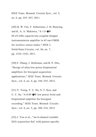 IEEE Trans. Biomed. Circuits Syst., vol. 5,
no. 6, pp. 555–567, 2011.
[49] Q. W. Fan, F. Sebastiano, J. H. Huijsing,
and K. A. A. Makinwa, “A 1.8 �W
60 nV/rtHz capacitively-coupled chopper
instrumentation amplifier in 65 nm CMOS
for wireless sensor nodes,” IEEE J.
Solid-State Circuits, vol. 46, no. 7,
pp. 1534–1543, 2011.
[50] F. Zhang, J. Holleman, and B. P. Otis,
“Design of ultra-low power biopotential
amplifiers for biosignal acquisition
applications,” IEEE Trans. Biomed. Circuits
Syst., vol. 6, no. 4, pp. 344–355, 2012.
[51] Y. Tseng, Y. C. Ho, S. T. Kao, and
C. C. Su, “A 0.09 �W low power front-end
biopotential amplifier for biosignal
recording,” IEEE Trans. Biomed. Circuits
Syst., vol. 6, no. 5, pp. 508–516, 2012.
[52] J. Yoo et al., “An 8-channel scalable
EEG acquisition SoC with patient-specific
 