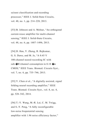 seizure classification and recording
processor,” IEEE J. Solid-State Circuits,
vol. 48, no. 1, pp. 214–228, 2013.
[53] B. Johnson and A. Molnar, “An orthogonal
current-reuse amplifier for multi-channel
sensing,” IEEE J. Solid-State Circuits,
vol. 48, no. 6, pp. 1487–1496, 2013.
[54] D. Han, Y. Zheng, R. Rajkumar,
G. S. Dawe, and M. Je, “A 0.45 V
100-channel neural-recording IC with
sub-�W/channel consumption in 0.18 �m
CMOS,” IEEE Trans. Biomed. Circuits Syst.,
vol. 7, no. 6, pp. 735–746, 2013.
[55] Y. Chen et al., “A digitally assisted, signal
folding neural recording amplifier,” IEEE
Trans. Biomed. Circuits Syst., vol. 8, no. 4,
pp. 528–542, 2014.
[56] T.-Y. Wang, M.-R. Lai, C. M. Twigg,
and S.-Y. Peng, “A fully reconfigurable
low-noise biopotential sensing
amplifier with 1.96 noise efficiency factor,”
 