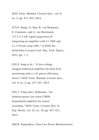 IEEE Trans. Biomed. Circuits Syst., vol. 8,
no. 3, pp. 411–422, 2014.
[57] P. Harpe, G. Hao, R. van Dommele,
E. Cantatore, and A. van Roermund,
“21.2 A 3 nW signal-acquisition IC
integrating an amplifier with 2.1 NEF and
a 1.5 fJ/conv-step ADC,” in IEEE Int.
Solid-State Circuits Conf. Dig. Tech. Papers,
2015, pp. 1–3.
[58] S. Song et al., “A low-voltage
chopper-stabilized amplifier for fetal ECG
monitoring with a 1.41 power efficiency
factor,” IEEE Trans. Biomed. Circuits Syst.,
vol. 9, no. 2, pp. 237–247, 2015.
[59] T. Yang and J. Holleman, “An
ultralow-power low-noise CMOS
biopotential amplifier for neural
recording,” IEEE Trans. Circuits Syst. II,
Exp. Briefs, vol. 62, no. 10, pp. 927–931,
2015.
[60] R. Sarpeshkar, Ultra Low Power Bioelectronics:
 