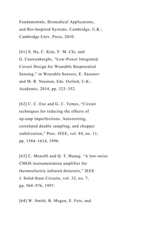 Fundamentals, Biomedical Applications,
and Bio-Inspired Systems. Cambridge, U.K.:
Cambridge Univ. Press, 2010.
[61] S. Ha, C. Kim, Y. M. Chi, and
G. Cauwenberghs, “Low-Power Integrated
Circuit Design for Wearable Biopotential
Sensing,” in Wearable Sensors, E. Sazonov
and M. R. Neuman, Eds. Oxford, U.K.:
Academic, 2014, pp. 323–352.
[62] C. C. Enz and G. C. Temes, “Circuit
techniques for reducing the effects of
op-amp imperfections: Autozeroing,
correlated double sampling, and chopper
stabilization,” Proc. IEEE, vol. 84, no. 11,
pp. 1584–1614, 1996.
[63] C. Menolfi and Q. T. Huang, “A low-noise
CMOS instrumentation amplifier for
thermoelectric infrared detectors,” IEEE
J. Solid-State Circuits, vol. 32, no. 7,
pp. 968–976, 1997.
[64] W. Smith, B. Mogen, E. Fetz, and
 