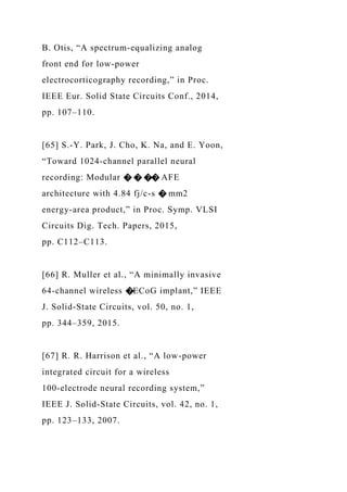 B. Otis, “A spectrum-equalizing analog
front end for low-power
electrocorticography recording,” in Proc.
IEEE Eur. Solid State Circuits Conf., 2014,
pp. 107–110.
[65] S.-Y. Park, J. Cho, K. Na, and E. Yoon,
“Toward 1024-channel parallel neural
recording: Modular � � �� AFE
architecture with 4.84 fj/c-s � mm2
energy-area product,” in Proc. Symp. VLSI
Circuits Dig. Tech. Papers, 2015,
pp. C112–C113.
[66] R. Muller et al., “A minimally invasive
64-channel wireless �ECoG implant,” IEEE
J. Solid-State Circuits, vol. 50, no. 1,
pp. 344–359, 2015.
[67] R. R. Harrison et al., “A low-power
integrated circuit for a wireless
100-electrode neural recording system,”
IEEE J. Solid-State Circuits, vol. 42, no. 1,
pp. 123–133, 2007.
 