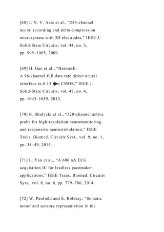 [68] J. N. Y. Aziz et al., “256-channel
neural recording and delta compression
microsystem with 3D electrodes,” IEEE J.
Solid-State Circuits, vol. 44, no. 3,
pp. 995–1005, 2009.
[69] H. Gao et al., “HermesE:
A 96-channel full data rate direct neural
interface in 0.13 �m CMOS,” IEEE J.
Solid-State Circuits, vol. 47, no. 4,
pp. 1043–1055, 2012.
[70] R. Shulyzki et al., “320-channel active
probe for high-resolution neuromonitoring
and responsive neurostimulation,” IEEE
Trans. Biomed. Circuits Syst., vol. 9, no. 1,
pp. 34–49, 2015.
[71] L. Yan et al., “A 680 nA ECG
acquisition IC for leadless pacemaker
applications,” IEEE Trans. Biomed. Circuits
Syst., vol. 8, no. 6, pp. 779–786, 2014.
[72] W. Penfield and E. Boldrey, “Somatic
motor and sensory representation in the
 