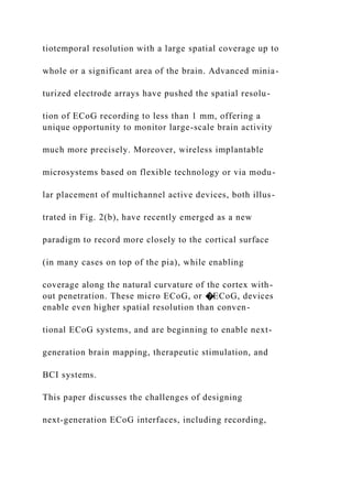 tiotemporal resolution with a large spatial coverage up to
whole or a significant area of the brain. Advanced minia-
turized electrode arrays have pushed the spatial resolu-
tion of ECoG recording to less than 1 mm, offering a
unique opportunity to monitor large-scale brain activity
much more precisely. Moreover, wireless implantable
microsystems based on flexible technology or via modu-
lar placement of multichannel active devices, both illus-
trated in Fig. 2(b), have recently emerged as a new
paradigm to record more closely to the cortical surface
(in many cases on top of the pia), while enabling
coverage along the natural curvature of the cortex with-
out penetration. These micro ECoG, or �ECoG, devices
enable even higher spatial resolution than conven-
tional ECoG systems, and are beginning to enable next-
generation brain mapping, therapeutic stimulation, and
BCI systems.
This paper discusses the challenges of designing
next-generation ECoG interfaces, including recording,
 