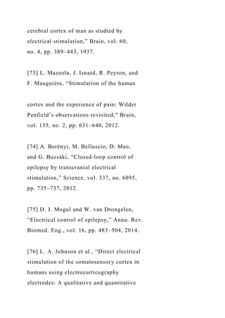 cerebral cortex of man as studied by
electrical stimulation,” Brain, vol. 60,
no. 4, pp. 389–443, 1937.
[73] L. Mazzola, J. Isnard, R. Peyron, and
F. Mauguière, “Stimulation of the human
cortex and the experience of pain: Wilder
Penfield’s observations revisited,” Brain,
vol. 135, no. 2, pp. 631–640, 2012.
[74] A. Berényi, M. Belluscio, D. Mao,
and G. Buzsáki, “Closed-loop control of
epilepsy by transcranial electrical
stimulation,” Science, vol. 337, no. 6095,
pp. 735–737, 2012.
[75] D. J. Mogul and W. van Drongelen,
“Electrical control of epilepsy,” Annu. Rev.
Biomed. Eng., vol. 16, pp. 483–504, 2014.
[76] L. A. Johnson et al., “Direct electrical
stimulation of the somatosensory cortex in
humans using electrocorticography
electrodes: A qualitative and quantitative
 