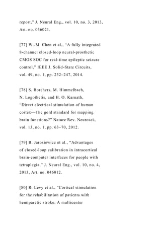 report,” J. Neural Eng., vol. 10, no. 3, 2013,
Art. no. 036021.
[77] W.-M. Chen et al., “A fully integrated
8-channel closed-loop neural-prosthetic
CMOS SOC for real-time epileptic seizure
control,” IEEE J. Solid-State Circuits,
vol. 49, no. 1, pp. 232–247, 2014.
[78] S. Borchers, M. Himmelbach,
N. Logothetis, and H. O. Karnath,
“Direct electrical stimulation of human
cortex—The gold standard for mapping
brain functions?” Nature Rev. Neurosci.,
vol. 13, no. 1, pp. 63–70, 2012.
[79] B. Jarosiewicz et al., “Advantages
of closed-loop calibration in intracortical
brain-computer interfaces for people with
tetraplegia,” J. Neural Eng., vol. 10, no. 4,
2013, Art. no. 046012.
[80] R. Levy et al., “Cortical stimulation
for the rehabilitation of patients with
hemiparetic stroke: A multicenter
 