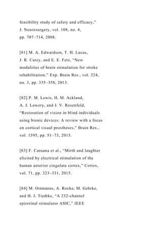 feasibility study of safety and efficacy,”
J. Neurosurgery, vol. 108, no. 4,
pp. 707–714, 2008.
[81] M. A. Edwardson, T. H. Lucas,
J. R. Carey, and E. E. Fetz, “New
modalities of brain stimulation for stroke
rehabilitation,” Exp. Brain Res., vol. 224,
no. 3, pp. 335–358, 2013.
[82] P. M. Lewis, H. M. Ackland,
A. J. Lowery, and J. V. Rosenfeld,
“Restoration of vision in blind individuals
using bionic devices: A review with a focus
on cortical visual prostheses,” Brain Res.,
vol. 1595, pp. 51–73, 2015.
[83] F. Caruana et al., “Mirth and laughter
elicited by electrical stimulation of the
human anterior cingulate cortex,” Cortex,
vol. 71, pp. 323–331, 2015.
[84] M. Ortmanns, A. Rocke, M. Gehrke,
and H. J. Tiedtke, “A 232-channel
epiretinal stimulator ASIC,” IEEE
 