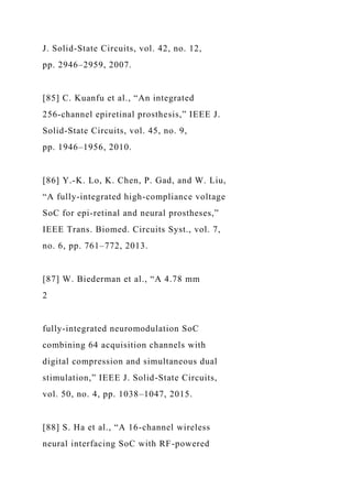 J. Solid-State Circuits, vol. 42, no. 12,
pp. 2946–2959, 2007.
[85] C. Kuanfu et al., “An integrated
256-channel epiretinal prosthesis,” IEEE J.
Solid-State Circuits, vol. 45, no. 9,
pp. 1946–1956, 2010.
[86] Y.-K. Lo, K. Chen, P. Gad, and W. Liu,
“A fully-integrated high-compliance voltage
SoC for epi-retinal and neural prostheses,”
IEEE Trans. Biomed. Circuits Syst., vol. 7,
no. 6, pp. 761–772, 2013.
[87] W. Biederman et al., “A 4.78 mm
2
fully-integrated neuromodulation SoC
combining 64 acquisition channels with
digital compression and simultaneous dual
stimulation,” IEEE J. Solid-State Circuits,
vol. 50, no. 4, pp. 1038–1047, 2015.
[88] S. Ha et al., “A 16-channel wireless
neural interfacing SoC with RF-powered
 