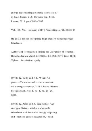 energy-replenishing adiabatic stimulation,”
in Proc. Symp. VLSI Circuits Dig. Tech.
Papers, 2015, pp. C106–C107.
Vol. 105, No. 1, January 2017 | Proceedings of the IEEE 29
Ha et al.: Silicon-Integrated High-Density Electrocortical
Interfaces
Authorized licensed use limited to: University of Houston.
Downloaded on March 25,2020 at 04:55:14 UTC from IEEE
Xplore. Restrictions apply.
[89] S. K. Kelly and J. L. Wyatt, “A
power-efficient neural tissue stimulator
with energy recovery,” IEEE Trans. Biomed.
Circuits Syst., vol. 5, no. 1, pp. 20–29,
2011.
[90] S. K. Arfin and R. Sarpeshkar, “An
energy-efficient, adiabatic electrode
stimulator with inductive energy recycling
and feedback current regulation,” IEEE
 