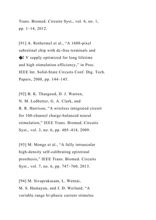 Trans. Biomed. Circuits Syst., vol. 6, no. 1,
pp. 1–14, 2012.
[91] A. Rothermel et al., “A 1600-pixel
subretinal chip with dc-free terminals and
�2 V supply optimized for long lifetime
and high stimulation efficiency,” in Proc.
IEEE Int. Solid-State Circuits Conf. Dig. Tech.
Papers, 2008, pp. 144–145.
[92] B. K. Thurgood, D. J. Warren,
N. M. Ledbetter, G. A. Clark, and
R. R. Harrison, “A wireless integrated circuit
for 100-channel charge-balanced neural
stimulation,” IEEE Trans. Biomed. Circuits
Syst., vol. 3, no. 6, pp. 405–414, 2009.
[93] M. Monge et al., “A fully intraocular
high-density self-calibrating epiretinal
prosthesis,” IEEE Trans. Biomed. Circuits
Syst., vol. 7, no. 6, pp. 747–760, 2013.
[94] M. Sivaprakasam, L. Wentai,
M. S. Humayun, and J. D. Weiland, “A
variable range bi-phasic current stimulus
 