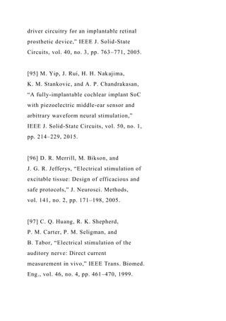 driver circuitry for an implantable retinal
prosthetic device,” IEEE J. Solid-State
Circuits, vol. 40, no. 3, pp. 763–771, 2005.
[95] M. Yip, J. Rui, H. H. Nakajima,
K. M. Stankovic, and A. P. Chandrakasan,
“A fully-implantable cochlear implant SoC
with piezoelectric middle-ear sensor and
arbitrary waveform neural stimulation,”
IEEE J. Solid-State Circuits, vol. 50, no. 1,
pp. 214–229, 2015.
[96] D. R. Merrill, M. Bikson, and
J. G. R. Jefferys, “Electrical stimulation of
excitable tissue: Design of efficacious and
safe protocols,” J. Neurosci. Methods,
vol. 141, no. 2, pp. 171–198, 2005.
[97] C. Q. Huang, R. K. Shepherd,
P. M. Carter, P. M. Seligman, and
B. Tabor, “Electrical stimulation of the
auditory nerve: Direct current
measurement in vivo,” IEEE Trans. Biomed.
Eng., vol. 46, no. 4, pp. 461–470, 1999.
 