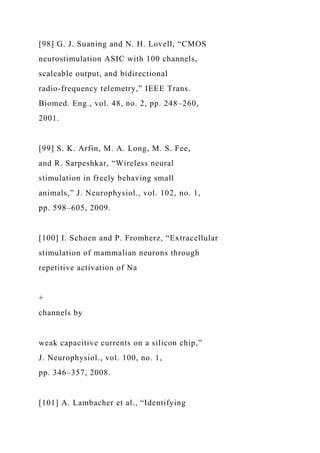 [98] G. J. Suaning and N. H. Lovell, “CMOS
neurostimulation ASIC with 100 channels,
scaleable output, and bidirectional
radio-frequency telemetry,” IEEE Trans.
Biomed. Eng., vol. 48, no. 2, pp. 248–260,
2001.
[99] S. K. Arfin, M. A. Long, M. S. Fee,
and R. Sarpeshkar, “Wireless neural
stimulation in freely behaving small
animals,” J. Neurophysiol., vol. 102, no. 1,
pp. 598–605, 2009.
[100] I. Schoen and P. Fromherz, “Extracellular
stimulation of mammalian neurons through
repetitive activation of Na
+
channels by
weak capacitive currents on a silicon chip,”
J. Neurophysiol., vol. 100, no. 1,
pp. 346–357, 2008.
[101] A. Lambacher et al., “Identifying
 