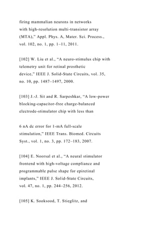 firing mammalian neurons in networks
with high-resolution multi-transistor array
(MTA),” Appl. Phys. A, Mater. Sci. Process.,
vol. 102, no. 1, pp. 1–11, 2011.
[102] W. Liu et al., “A neuro-stimulus chip with
telemetry unit for retinal prosthetic
device,” IEEE J. Solid-State Circuits, vol. 35,
no. 10, pp. 1487–1497, 2000.
[103] J.-J. Sit and R. Sarpeshkar, “A low-power
blocking-capacitor-free charge-balanced
electrode-stimulator chip with less than
6 nA dc error for 1-mA full-scale
stimulation,” IEEE Trans. Biomed. Circuits
Syst., vol. 1, no. 3, pp. 172–183, 2007.
[104] E. Noorsal et al., “A neural stimulator
frontend with high-voltage compliance and
programmable pulse shape for epiretinal
implants,” IEEE J. Solid-State Circuits,
vol. 47, no. 1, pp. 244–256, 2012.
[105] K. Sooksood, T. Stieglitz, and
 
