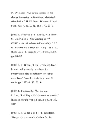 M. Ortmanns, “An active approach for
charge balancing in functional electrical
stimulation,” IEEE Trans. Biomed. Circuits
Syst., vol. 4, no. 3, pp. 162–170, 2010.
[106] E. Greenwald, C. Cheng, N. Thakor,
C. Maier, and G. Cauwenberghs, “A
CMOS neurostimulator with on-chip DAC
calibration and charge balancing,” in Proc.
IEEE Biomed. Circuits Syst. Conf., 2013,
pp. 89–92.
[107] F. D. Broccard et al., “Closed-loop
brain-machine-body interfaces for
noninvasive rehabilitation of movement
disorders,” Ann. Biomed. Eng., vol. 42,
no. 8, pp. 1573–1593, 2014.
[108] T. Denison, M. Morris, and
F. Sun, “Building a bionic nervous system,”
IEEE Spectrum, vol. 52, no. 2, pp. 32–39,
2015.
[109] P. R. Gigante and R. R. Goodman,
“Responsive neurostimulation for the
 