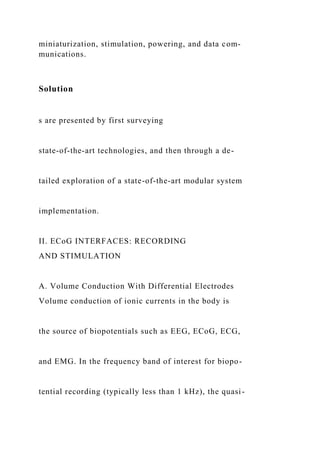miniaturization, stimulation, powering, and data com-
munications.
Solution
s are presented by first surveying
state-of-the-art technologies, and then through a de-
tailed exploration of a state-of-the-art modular system
implementation.
II. ECoG INTERFACES: RECORDING
AND STIMULATION
A. Volume Conduction With Differential Electrodes
Volume conduction of ionic currents in the body is
the source of biopotentials such as EEG, ECoG, ECG,
and EMG. In the frequency band of interest for biopo-
tential recording (typically less than 1 kHz), the quasi-
 