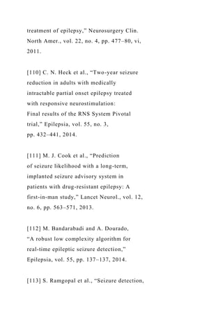 treatment of epilepsy,” Neurosurgery Clin.
North Amer., vol. 22, no. 4, pp. 477–80, vi,
2011.
[110] C. N. Heck et al., “Two-year seizure
reduction in adults with medically
intractable partial onset epilepsy treated
with responsive neurostimulation:
Final results of the RNS System Pivotal
trial,” Epilepsia, vol. 55, no. 3,
pp. 432–441, 2014.
[111] M. J. Cook et al., “Prediction
of seizure likelihood with a long-term,
implanted seizure advisory system in
patients with drug-resistant epilepsy: A
first-in-man study,” Lancet Neurol., vol. 12,
no. 6, pp. 563–571, 2013.
[112] M. Bandarabadi and A. Dourado,
“A robust low complexity algorithm for
real-time epileptic seizure detection,”
Epilepsia, vol. 55, pp. 137–137, 2014.
[113] S. Ramgopal et al., “Seizure detection,
 