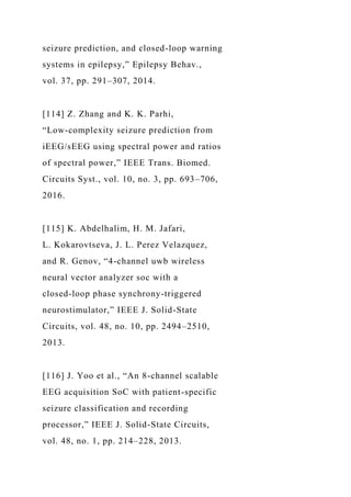 seizure prediction, and closed-loop warning
systems in epilepsy,” Epilepsy Behav.,
vol. 37, pp. 291–307, 2014.
[114] Z. Zhang and K. K. Parhi,
“Low-complexity seizure prediction from
iEEG/sEEG using spectral power and ratios
of spectral power,” IEEE Trans. Biomed.
Circuits Syst., vol. 10, no. 3, pp. 693–706,
2016.
[115] K. Abdelhalim, H. M. Jafari,
L. Kokarovtseva, J. L. Perez Velazquez,
and R. Genov, “4-channel uwb wireless
neural vector analyzer soc with a
closed-loop phase synchrony-triggered
neurostimulator,” IEEE J. Solid-State
Circuits, vol. 48, no. 10, pp. 2494–2510,
2013.
[116] J. Yoo et al., “An 8-channel scalable
EEG acquisition SoC with patient-specific
seizure classification and recording
processor,” IEEE J. Solid-State Circuits,
vol. 48, no. 1, pp. 214–228, 2013.
 