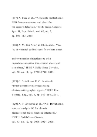 [117] A. Page et al., “A flexible multichannel
EEG feature extractor and classifier
for seizure detection,” IEEE Trans. Circuits
Syst. II, Exp. Briefs, vol. 62, no. 2,
pp. 109–113, 2015.
[118] A. M. Bin Altaf, Z. Chen, and J. Yoo,
“A 16-channel patient-specific seizure onset
and termination detection soc with
impedance-adaptive transcranial electrical
stimulator,” IEEE J. Solid-State Circuits,
vol. 50, no. 11, pp. 2728–2740, 2015.
[119] G. Schalk and E. C. Leuthardt,
“Brain-computer interfaces using
electrocorticographic signals,” IEEE Rev.
Biomed. Eng., vol. 4, pp. 140–154, 2011.
[120] A. T. Avestruz et al., “A 5 �W/channel
spectral analysis IC for chronic
bidirectional brain-machine interfaces,”
IEEE J. Solid-State Circuits,
vol. 43, no. 12, pp. 3006–3024, 2008.
 