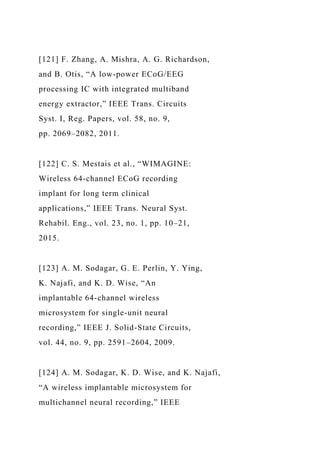 [121] F. Zhang, A. Mishra, A. G. Richardson,
and B. Otis, “A low-power ECoG/EEG
processing IC with integrated multiband
energy extractor,” IEEE Trans. Circuits
Syst. I, Reg. Papers, vol. 58, no. 9,
pp. 2069–2082, 2011.
[122] C. S. Mestais et al., “WIMAGINE:
Wireless 64-channel ECoG recording
implant for long term clinical
applications,” IEEE Trans. Neural Syst.
Rehabil. Eng., vol. 23, no. 1, pp. 10–21,
2015.
[123] A. M. Sodagar, G. E. Perlin, Y. Ying,
K. Najafi, and K. D. Wise, “An
implantable 64-channel wireless
microsystem for single-unit neural
recording,” IEEE J. Solid-State Circuits,
vol. 44, no. 9, pp. 2591–2604, 2009.
[124] A. M. Sodagar, K. D. Wise, and K. Najafi,
“A wireless implantable microsystem for
multichannel neural recording,” IEEE
 