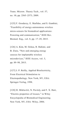 Trans. Microw. Theory Tech., vol. 57,
no. 10, pp. 2565–2573, 2009.
[125] F. Goodarzy, E. Skafidas, and S. Gambini,
“Feasibility of energy-autonomous wireless
micro-sensors for biomedical applications:
Powering and communication,” IEEE Rev.
Biomed. Eng., vol. 8, pp. 17–29, 2015.
[126] A. Kim, M. Ochoa, R. Rahimi, and
B. Ziaie, “New and emerging energy
sources for implantable wireless
microdevices,” IEEE Access, vol. 3,
pp. 89–98, 2015.
[127] J. P. Reilly, Applied Bioelectricity,
From Electrical Stimulation to
Electropathology. New York, NY, USA:
Springer-Verlag, 1998.
[128] D. Miklavčič, N. Pavšelj, and F. X. Hart,
“Electric properties of tissues,” in Wiley
Encyclopedia of Biomedical Engineering.
New York, NY, USA: Wiley, 2006.
 