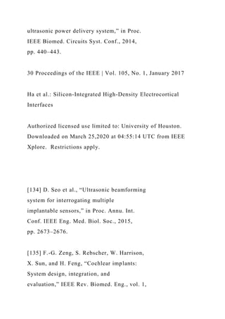 ultrasonic power delivery system,” in Proc.
IEEE Biomed. Circuits Syst. Conf., 2014,
pp. 440–443.
30 Proceedings of the IEEE | Vol. 105, No. 1, January 2017
Ha et al.: Silicon-Integrated High-Density Electrocortical
Interfaces
Authorized licensed use limited to: University of Houston.
Downloaded on March 25,2020 at 04:55:14 UTC from IEEE
Xplore. Restrictions apply.
[134] D. Seo et al., “Ultrasonic beamforming
system for interrogating multiple
implantable sensors,” in Proc. Annu. Int.
Conf. IEEE Eng. Med. Biol. Soc., 2015,
pp. 2673–2676.
[135] F.-G. Zeng, S. Rebscher, W. Harrison,
X. Sun, and H. Feng, “Cochlear implants:
System design, integration, and
evaluation,” IEEE Rev. Biomed. Eng., vol. 1,
 