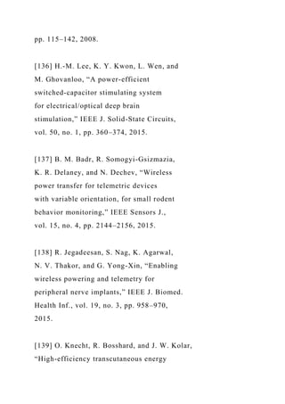 pp. 115–142, 2008.
[136] H.-M. Lee, K. Y. Kwon, L. Wen, and
M. Ghovanloo, “A power-efficient
switched-capacitor stimulating system
for electrical/optical deep brain
stimulation,” IEEE J. Solid-State Circuits,
vol. 50, no. 1, pp. 360–374, 2015.
[137] B. M. Badr, R. Somogyi-Gsizmazia,
K. R. Delaney, and N. Dechev, “Wireless
power transfer for telemetric devices
with variable orientation, for small rodent
behavior monitoring,” IEEE Sensors J.,
vol. 15, no. 4, pp. 2144–2156, 2015.
[138] R. Jegadeesan, S. Nag, K. Agarwal,
N. V. Thakor, and G. Yong-Xin, “Enabling
wireless powering and telemetry for
peripheral nerve implants,” IEEE J. Biomed.
Health Inf., vol. 19, no. 3, pp. 958–970,
2015.
[139] O. Knecht, R. Bosshard, and J. W. Kolar,
“High-efficiency transcutaneous energy
 