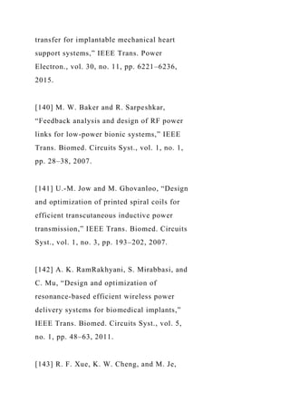 transfer for implantable mechanical heart
support systems,” IEEE Trans. Power
Electron., vol. 30, no. 11, pp. 6221–6236,
2015.
[140] M. W. Baker and R. Sarpeshkar,
“Feedback analysis and design of RF power
links for low-power bionic systems,” IEEE
Trans. Biomed. Circuits Syst., vol. 1, no. 1,
pp. 28–38, 2007.
[141] U.-M. Jow and M. Ghovanloo, “Design
and optimization of printed spiral coils for
efficient transcutaneous inductive power
transmission,” IEEE Trans. Biomed. Circuits
Syst., vol. 1, no. 3, pp. 193–202, 2007.
[142] A. K. RamRakhyani, S. Mirabbasi, and
C. Mu, “Design and optimization of
resonance-based efficient wireless power
delivery systems for biomedical implants,”
IEEE Trans. Biomed. Circuits Syst., vol. 5,
no. 1, pp. 48–63, 2011.
[143] R. F. Xue, K. W. Cheng, and M. Je,
 