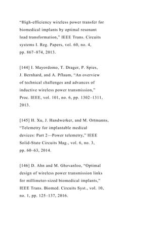 “High-efficiency wireless power transfer for
biomedical implants by optimal resonant
load transformation,” IEEE Trans. Circuits
systems I. Reg. Papers, vol. 60, no. 4,
pp. 867–874, 2013.
[144] I. Mayordomo, T. Drager, P. Spies,
J. Bernhard, and A. Pflaum, “An overview
of technical challenges and advances of
inductive wireless power transmission,”
Proc. IEEE, vol. 101, no. 6, pp. 1302–1311,
2013.
[145] H. Xu, J. Handwerker, and M. Ortmanns,
“Telemetry for implantable medical
devices: Part 2—Power telemetry,” IEEE
Solid-State Circuits Mag., vol. 6, no. 3,
pp. 60–63, 2014.
[146] D. Ahn and M. Ghovanloo, “Optimal
design of wireless power transmission links
for millimeter-sized biomedical implants,”
IEEE Trans. Biomed. Circuits Syst., vol. 10,
no. 1, pp. 125–137, 2016.
 