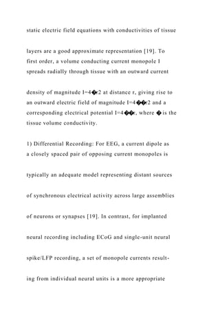 static electric field equations with conductivities of tissue
layers are a good approximate representation [19]. To
first order, a volume conducting current monopole I
spreads radially through tissue with an outward current
density of magnitude I=4�r2 at distance r, giving rise to
an outward electric field of magnitude I=4��r2 and a
corresponding electrical potential I=4��r, where � is the
tissue volume conductivity.
1) Differential Recording: For EEG, a current dipole as
a closely spaced pair of opposing current monopoles is
typically an adequate model representing distant sources
of synchronous electrical activity across large assemblies
of neurons or synapses [19]. In contrast, for implanted
neural recording including ECoG and single-unit neural
spike/LFP recording, a set of monopole currents result-
ing from individual neural units is a more appropriate
 