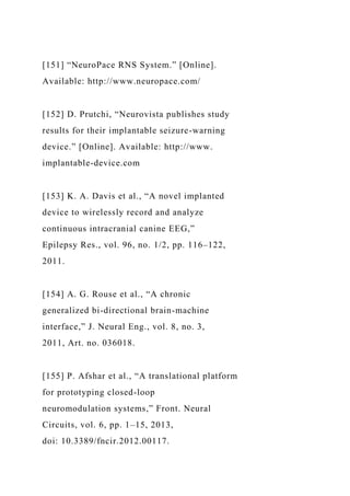 [151] “NeuroPace RNS System.” [Online].
Available: http://www.neuropace.com/
[152] D. Prutchi, “Neurovista publishes study
results for their implantable seizure-warning
device.” [Online]. Available: http://www.
implantable-device.com
[153] K. A. Davis et al., “A novel implanted
device to wirelessly record and analyze
continuous intracranial canine EEG,”
Epilepsy Res., vol. 96, no. 1/2, pp. 116–122,
2011.
[154] A. G. Rouse et al., “A chronic
generalized bi-directional brain-machine
interface,” J. Neural Eng., vol. 8, no. 3,
2011, Art. no. 036018.
[155] P. Afshar et al., “A translational platform
for prototyping closed-loop
neuromodulation systems,” Front. Neural
Circuits, vol. 6, pp. 1–15, 2013,
doi: 10.3389/fncir.2012.00117.
 