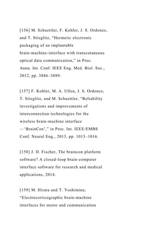 [156] M. Schuettler, F. Kohler, J. S. Ordonez,
and T. Stieglitz, “Hermetic electronic
packaging of an implantable
brain-machine-interface with transcutaneous
optical data communication,” in Proc.
Annu. Int. Conf. IEEE Eng. Med. Biol. Soc.,
2012, pp. 3886–3889.
[157] F. Kohler, M. A. Ulloa, J. S. Ordonez,
T. Stieglitz, and M. Schuettler, “Reliability
investigations and improvements of
interconnection technologies for the
wireless brain-machine interface
—‘BrainCon’,” in Proc. Int. IEEE/EMBS
Conf. Neural Eng., 2013, pp. 1013–1016.
[158] J. D. Fischer, The braincon platform
software? A closed-loop brain-computer
interface software for research and medical
applications, 2014.
[159] M. Hirata and T. Yoshimine,
“Electrocorticographic brain-machine
interfaces for motor and communication
 
