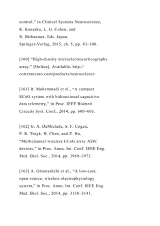 control,” in Clinical Systems Neuroscience,
K. Kansaku, L. G. Cohen, and
N. Birbaumer, Eds. Japan:
Springer-Verlag, 2015, ch. 5, pp. 83–100.
[160] “High-density microelectrocorticography
array.” [Online]. Available: http://
corteraneuro.com/products/neuroscience
[161] R. Mohammadi et al., “A compact
ECoG system with bidirectional capacitive
data telemetry,” in Proc. IEEE Biomed.
Circuits Syst. Conf., 2014, pp. 600–603.
[162] G. A. DeMichele, S. F. Cogan,
P. R. Troyk, H. Chen, and Z. Hu,
“Multichannel wireless ECoG array ASIC
devices,” in Proc. Annu. Int. Conf. IEEE Eng.
Med. Biol. Soc., 2014, pp. 3969–3972.
[163] A. Ghomashchi et al., “A low-cost,
open-source, wireless electrophysiology
system,” in Proc. Annu. Int. Conf. IEEE Eng.
Med. Biol. Soc., 2014, pp. 3138–3141.
 